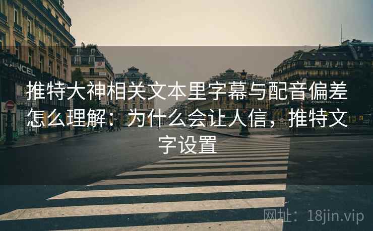 推特大神相关文本里字幕与配音偏差怎么理解：为什么会让人信，推特文字设置
