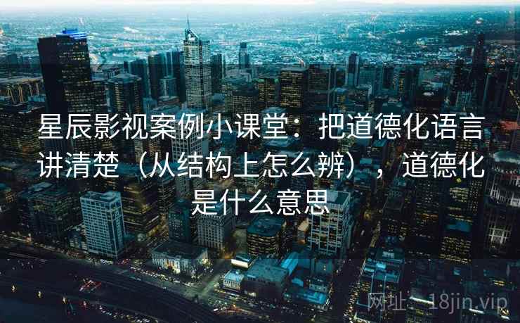 星辰影视案例小课堂：把道德化语言讲清楚（从结构上怎么辨），道德化是什么意思
