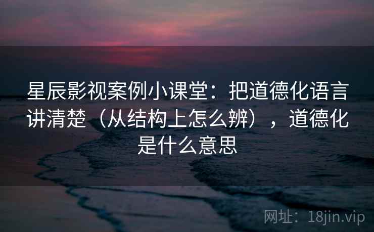 星辰影视案例小课堂：把道德化语言讲清楚（从结构上怎么辨），道德化是什么意思