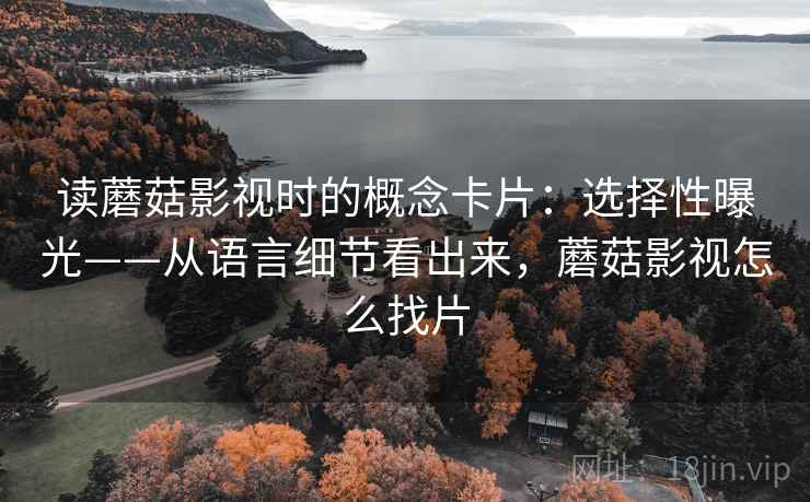 读蘑菇影视时的概念卡片：选择性曝光——从语言细节看出来，蘑菇影视怎么找片