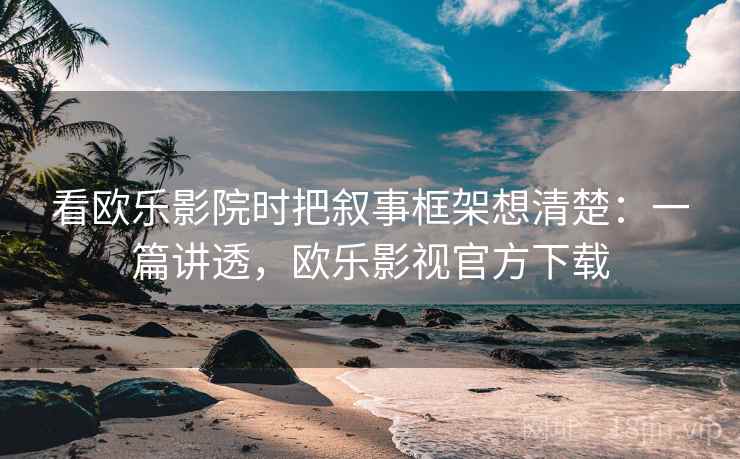 看欧乐影院时把叙事框架想清楚：一篇讲透，欧乐影视官方下载