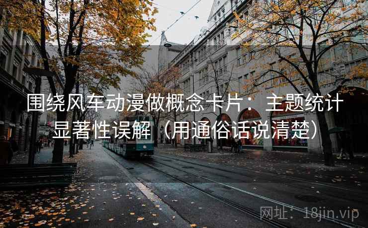 围绕风车动漫做概念卡片：主题统计显著性误解（用通俗话说清楚）