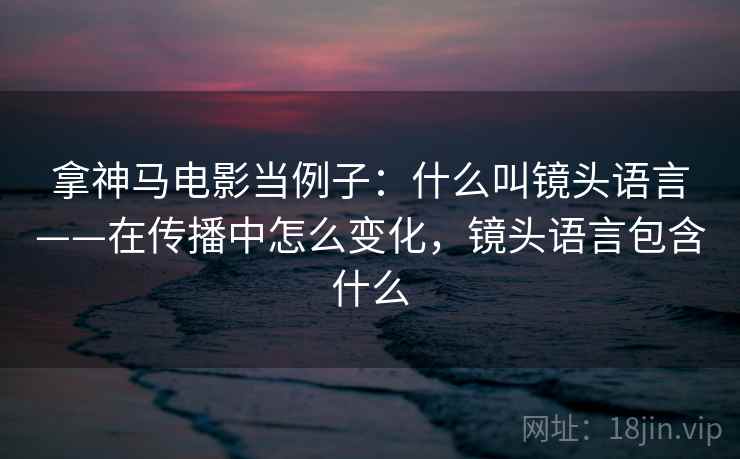 拿神马电影当例子:什么叫镜头语言——在传播中怎么变化,镜头语言包含什么 拿神马电影当例子:什么叫镜头语言——在传播中怎么变化,镜头语言包含什么