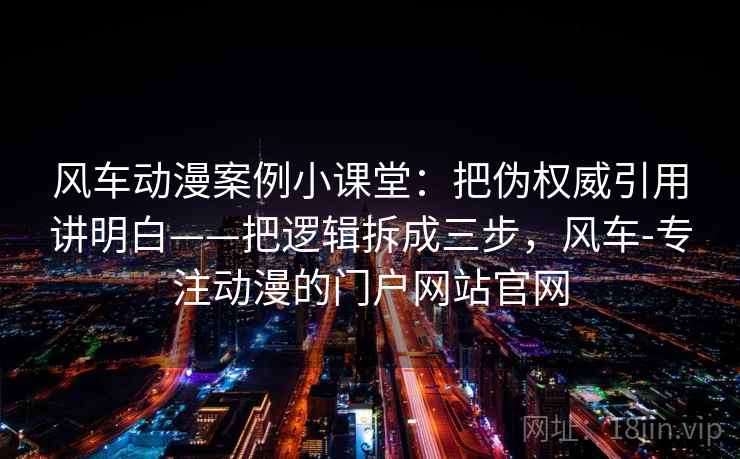 风车动漫案例小课堂：把伪权威引用讲明白——把逻辑拆成三步，风车-专注动漫的门户网站官网