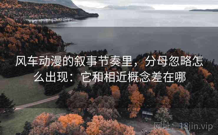 风车动漫的叙事节奏里，分母忽略怎么出现：它和相近概念差在哪