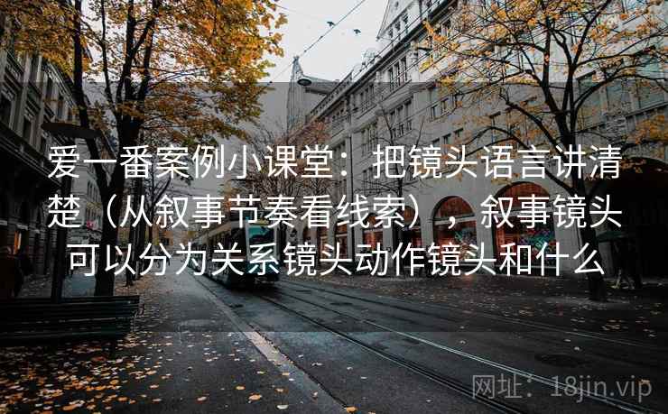 爱一番案例小课堂：把镜头语言讲清楚（从叙事节奏看线索），叙事镜头可以分为关系镜头动作镜头和什么