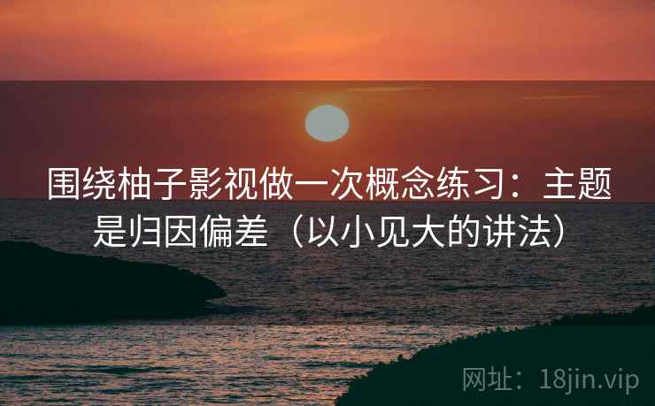 围绕柚子影视做一次概念练习：主题是归因偏差（以小见大的讲法）