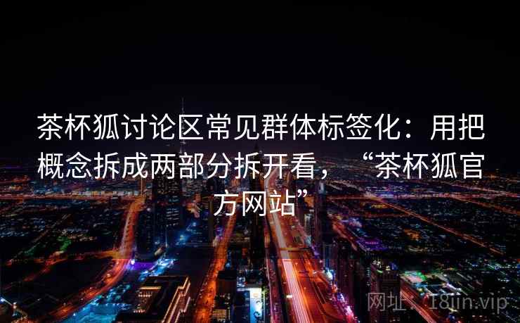 茶杯狐讨论区常见群体标签化：用把概念拆成两部分拆开看，“茶杯狐官方网站”