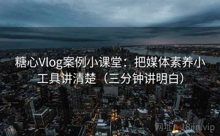 糖心Vlog案例小课堂：把媒体素养小工具讲清楚（三分钟讲明白）
